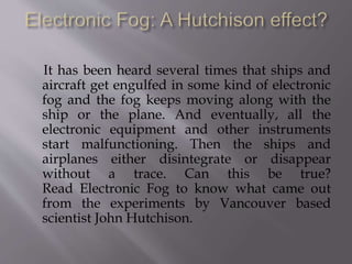 It has been heard several times that ships and
aircraft get engulfed in some kind of electronic
fog and the fog keeps moving along with the
ship or the plane. And eventually, all the
electronic equipment and other instruments
start malfunctioning. Then the ships and
airplanes either disintegrate or disappear
without a trace. Can this be true?
Read Electronic Fog to know what came out
from the experiments by Vancouver based
scientist John Hutchison.
 