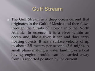  The Gulf Stream is a deep ocean current that
originates in the Gulf of Mexico and then flows
through the Straits of Florida into the North
Atlantic. In essence, it is a river within an
ocean, and, like a river, it can and does carry
floating objects. It has a surface velocity of up
to about 2.5 meters per second (5.6 mi/h). A
small plane making a water landing or a boat
having engine trouble can be carried away
from its reported position by the current.
 