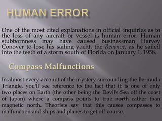One of the most cited explanations in official inquiries as to
the loss of any aircraft or vessel is human error. Human
stubbornness may have caused businessman Harvey
Conover to lose his sailing yacht, the Revonoc, as he sailed
into the teeth of a storm south of Florida on January 1, 1958.
In almost every account of the mystery surrounding the Bermuda
Triangle, you'll see reference to the fact that it is one of only
two places on Earth (the other being the Devil's Sea off the coast
of Japan) where a compass points to true north rather than
magnetic north. Theorists say that this causes compasses to
malfunction and ships and planes to get off-course.
Compass Malfunctions
 
