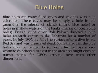 Blue holes are water-filled caves and cavities with blue
coloration. These caves may be simply a hole in the
ground in the interior of islands (inland blue holes) or
holes in shallow waters on the banks (marine or ocean blue
holes). British scuba diver Rob Palmer directed a blue
holes research center in the Bahamas for a number of
years. In July 1997, he failed to surface after a dive in the
Red Sea and was presumed dead. Some think that the blue
holes may be related to (or even formed by) micro-
wormholes believed to exist in the area and might even be
transit points for UFOs arriving here from other
dimensions.
 