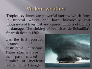 Tropical cyclones are powerful storms, which form
in tropical waters and have historically cost
thousands of lives lost and caused billions of dollars
in damage. The sinking of Francisco de Bobadilla's
Spanish fleet in 1502
was the first recorded
instance of a
destructive hurricane.
These storms have in
the past caused a
number of incidents
related to the Triangle.
 