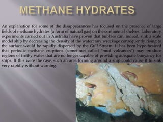 An explanation for some of the disappearances has focused on the presence of large
fields of methane hydrates (a form of natural gas) on the continental shelves. Laboratory
experiments carried out in Australia have proven that bubbles can, indeed, sink a scale
model ship by decreasing the density of the water; any wreckage consequently rising to
the surface would be rapidly dispersed by the Gulf Stream. It has been hypothesized
that periodic methane eruptions (sometimes called "mud volcanoes") may produce
regions of frothy water that are no longer capable of providing adequate buoyancy for
ships. If this were the case, such an area forming around a ship could cause it to sink
very rapidly without warning.
 