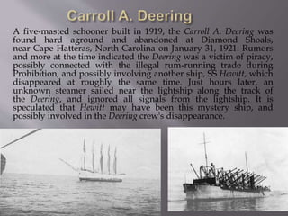 A five-masted schooner built in 1919, the Carroll A. Deering was
found hard aground and abandoned at Diamond Shoals,
near Cape Hatteras, North Carolina on January 31, 1921. Rumors
and more at the time indicated the Deering was a victim of piracy,
possibly connected with the illegal rum-running trade during
Prohibition, and possibly involving another ship, SS Hewitt, which
disappeared at roughly the same time. Just hours later, an
unknown steamer sailed near the lightship along the track of
the Deering, and ignored all signals from the lightship. It is
speculated that Hewitt may have been this mystery ship, and
possibly involved in the Deering crew's disappearance.
 