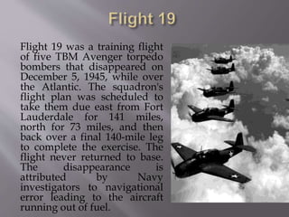 Flight 19 was a training flight
of five TBM Avenger torpedo
bombers that disappeared on
December 5, 1945, while over
the Atlantic. The squadron's
flight plan was scheduled to
take them due east from Fort
Lauderdale for 141 miles,
north for 73 miles, and then
back over a final 140-mile leg
to complete the exercise. The
flight never returned to base.
The disappearance is
attributed by Navy
investigators to navigational
error leading to the aircraft
running out of fuel.
 