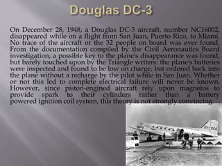 On December 28, 1948, a Douglas DC-3 aircraft, number NC16002,
disappeared while on a flight from San Juan, Puerto Rico, to Miami.
No trace of the aircraft or the 32 people on board was ever found.
From the documentation compiled by the Civil Aeronautics Board
investigation, a possible key to the plane's disappearance was found,
but barely touched upon by the Triangle writers: the plane's batteries
were inspected and found to be low on charge, but ordered back into
the plane without a recharge by the pilot while in San Juan. Whether
or not this led to complete electrical failure will never be known.
However, since piston-engined aircraft rely upon magnetos to
provide spark to their cylinders rather than a battery
powered ignition coil system, this theory is not strongly convincing.
 