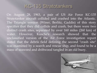 On August 28, 1963, a pair of US Air Force KC-135
Stratotanker aircraft collided and crashed into the Atlantic.
The Triangle version (Winer, Berlitz, Gaddis) of this story
specifies that they did collide and crash, but there were two
distinct crash sites, separated by over 160 miles (260 km) of
water. However, Kusche's research showed that the
unclassified version of the Air Force investigation report
stated that the debris field defining the second "crash site"
was examined by a search and rescue ship, and found to be a
mass of seaweed and driftwood tangled in an old buoy.
 