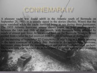 A pleasure yacht was found adrift in the Atlantic south of Bermuda on
September 26, 1955; it is usually stated in the stories (Berlitz, Winer) that the
crew vanished while the yacht survived being at sea during three hurricanes.
The 1955 Atlantic hurricane season shows Hurricane Ione passing nearby
between the 14th and 18th of that month, with Bermuda being affected by
winds of almost gale force. In his second book on the Bermuda Triangle, Winer
quoted from a letter he had received from Mr J.E. Challenor of Barbados:
On the morning of September 22 Connemara IV was lying to a heavy mooring
in the open roadstead of Carlisle Bay. Because of the approaching hurricane,
the owner strengthened the mooring ropes and put out two additional anchors.
There was little else he could do, as the exposed mooring was the only available
anchorage.
 