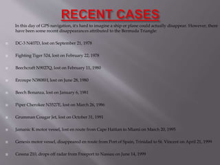 In this day of GPS navigation, it's hard to imagine a ship or plane could actually disappear. However, there
have been some recent disappearances attributed to the Bermuda Triangle:
 DC-3 N407D, lost on September 21, 1978
 Fighting Tiger 524, lost on February 22, 1978
 Beechcraft N9027Q, lost on February 11, 1980
 Ercoupe N3808H, lost on June 28, 1980
 Beech Bonanza, lost on January 6, 1981
 Piper Cherokee N3527E, lost on March 26, 1986
 Grumman Cougar Jet, lost on October 31, 1991
 Jamanic K motor vessel, lost en route from Cape Haitian to Miami on March 20, 1995
 Genesis motor vessel, disappeared en route from Port of Spain, Trinidad to St. Vincent on April 21, 1999
 Cessna 210, drops off radar from Freeport to Nassau on June 14, 1999
 