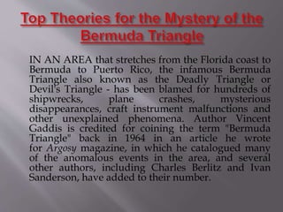 IN AN AREA that stretches from the Florida coast to
Bermuda to Puerto Rico, the infamous Bermuda
Triangle also known as the Deadly Triangle or
Devil's Triangle - has been blamed for hundreds of
shipwrecks, plane crashes, mysterious
disappearances, craft instrument malfunctions and
other unexplained phenomena. Author Vincent
Gaddis is credited for coining the term "Bermuda
Triangle" back in 1964 in an article he wrote
for Argosy magazine, in which he catalogued many
of the anomalous events in the area, and several
other authors, including Charles Berlitz and Ivan
Sanderson, have added to their number.
 