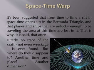 It's been suggested that from time to time a rift in
space-time opens up in the Bermuda Triangle, and
that planes and ships that are unlucky enough to be
traveling the area at this time are lost in it. That is
why, it is said, that often
utterly no trace of the
craft - not even wreckage
- is ever found. But
where do they disappear
to? Another time and
place? Another
dimension?
 