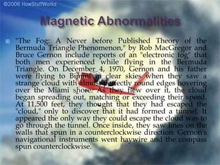  "The Fog: A Never before Published Theory of the
Bermuda Triangle Phenomenon," by Rob MacGregor and
Bruce Gernon include reports of an "electronic fog" that
both men experienced while flying in the Bermuda
Triangle. On December 4, 1970, Gernon and his father
were flying to Bimini in clear skies when they saw a
strange cloud with almost perfectly round edges hovering
over the Miami shore. As they flew over it, the cloud
began spreading out, matching or exceeding their speed.
At 11,500 feet, they thought that they had escaped the
"cloud," only to discover that it had formed a tunnel. It
appeared the only way they could escape the cloud was to
go through the tunnel. Once inside, they saw lines on the
walls that spun in a counterclockwise direction. Gernon's
navigational instruments went haywire and the compass
spun counterclockwise.
 