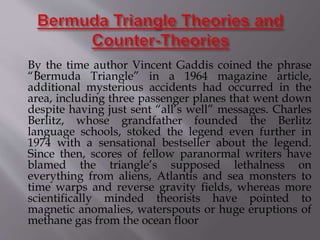 By the time author Vincent Gaddis coined the phrase
“Bermuda Triangle” in a 1964 magazine article,
additional mysterious accidents had occurred in the
area, including three passenger planes that went down
despite having just sent “all’s well” messages. Charles
Berlitz, whose grandfather founded the Berlitz
language schools, stoked the legend even further in
1974 with a sensational bestseller about the legend.
Since then, scores of fellow paranormal writers have
blamed the triangle’s supposed lethalness on
everything from aliens, Atlantis and sea monsters to
time warps and reverse gravity fields, whereas more
scientifically minded theorists have pointed to
magnetic anomalies, waterspouts or huge eruptions of
methane gas from the ocean floor
 