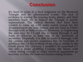 It’s hard to come to a final judgment on the Bermuda
Triangle and its' phenomenal events. The lack of
evidence to tracing the missing boats, planes, and their
members leads me to believe the Triangle is purely
supernatural. The radical theories that have been
created to come up with some sound reason for the
disappearances are near fantasy and are hard to follow
through with so little evidence. However, as frightening
the area may be I’d still like to travel through it and
hope to discover at least one of its’ hundreds of
mysteries. Hopefully I’m able to make it through with
my camera and receive numerous hits on YouTube. If
anything else I’d like to think of my trip as similar to the
Greek poem The Odysssey. I wouldn’t be surprised if I
ran into a plane grabbing Cyclops, the Sirens with
voices strong enough to make electrical equipment go
haywire, or even the boat and human eating Kraken.
 