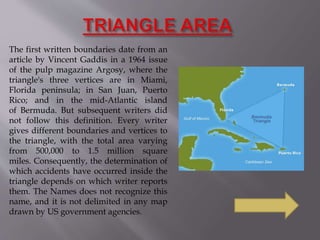 The first written boundaries date from an
article by Vincent Gaddis in a 1964 issue
of the pulp magazine Argosy, where the
triangle's three vertices are in Miami,
Florida peninsula; in San Juan, Puerto
Rico; and in the mid-Atlantic island
of Bermuda. But subsequent writers did
not follow this definition. Every writer
gives different boundaries and vertices to
the triangle, with the total area varying
from 500,000 to 1.5 million square
miles. Consequently, the determination of
which accidents have occurred inside the
triangle depends on which writer reports
them. The Names does not recognize this
name, and it is not delimited in any map
drawn by US government agencies.
 