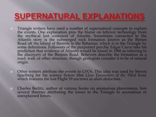  Triangle writers have used a number of supernatural concepts to explain
the events. One explanation pins the blame on leftover technology from
the mythical lost continent of Atlantis. Sometimes connected to the
Atlantis story is the submerged rock formation known as the Bimini
Road off the island of Biminis in the Bahamas, which is in the Triangle by
some definitions. Followers of the purported psychic Edgar Cayce take his
prediction that evidence of Atlantis would be found in 1968 as referring to
the discovery of the Biminis Road. Believers describe the formation as a
road, wall, or other structure, though geologists consider it to be of natural
origin.
 Other writers attribute the events to UFOs. This idea was used by Steven
Spielberg for his science fiction film Close Encounters of the Third Kind,
which features the lost Flight 19 aircrews as alien abductees.
 Charles Berlitz, author of various books on anomalous phenomena, lists
several theories attributing the losses in the Triangle to anomalous or
unexplained forces.
 