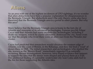 As an area with one of the highest incidences of UFO sightings, it's no wonder
that alien abductions have been a popular explanation for disappearances in
the Bermuda Triangle. But abductions aren't the only theory; some also have
theorized that the Bermuda Triangle area is a portal to other planets. But why
this area?
Many believe that the Bermuda Triangle area is home to the lost city of
Atlantis and remnants of its advanced technologies. Famous psychic Edgar
Cayce said that Atlantis had many modern-day technologies, including a
death ray weapon, which he claims ultimately destroyed the city. Some even
say that the people who lived there were an alien race from the Pleiades star
cluster.
Cayce had predicted that researchers would discover the western edge of
Atlantis near the coast of Bimini, in the Bahamas, and they did find a "road" of
stones there in 1968. The initial researchers and archeologists who studied the
site, known as the "Bimini Road," immediately regarded it as naturally
occurring. Recent investigations, however, have found evidence that appears
to support the idea that the stones were shaped and placed there as a wall.
The additional finding of a possible underwater city near Cuba adds fuel to
the fire for those supporting the Atlantis idea.
 
