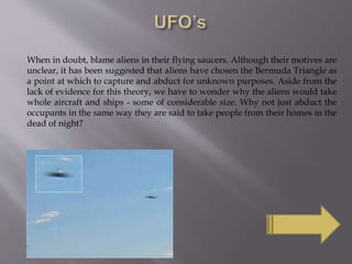 When in doubt, blame aliens in their flying saucers. Although their motives are
unclear, it has been suggested that aliens have chosen the Bermuda Triangle as
a point at which to capture and abduct for unknown purposes. Aside from the
lack of evidence for this theory, we have to wonder why the aliens would take
whole aircraft and ships - some of considerable size. Why not just abduct the
occupants in the same way they are said to take people from their homes in the
dead of night?
 