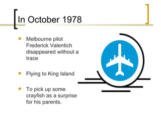 In October 1978 Melbourne pilot Frederick Valentich disappeared without a trace Flying to King Island  To pick up some crayfish as a surprise for his parents. 