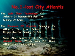 No.1-lost City Atlantis
The Left Over Technology Of
Atlantis Is Responsible For The
Sinking Of Ships.
The Presence Of Crystals Belonging To
Atlantis Is Also Believed To Be
Responsible For Sinking Of Ships.
Some Also Believe It Is Due To The
Ancient Curse Which Was Put Upon
Atlantis For Sinking Ships
 