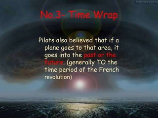 No.3- Time Wrap
Pilots also believed that if a
plane goes to that area, it
goes into the past or the
future. (generally TO the
time period of the French
revolution)
 