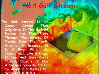 No.4-Gulf Stream
The Gulf Stream Is An
Ocean Current That
Originates In The Gulf Of
Mexico And Then Flows
Through The Straits Of
Florida Into The North
Atlantic. In Essence, It
Is A River Within An
Ocean, And, Like A River,
It Can And Does Carry
Floating Objects. It Has
A Surface Velocity Of Up
To About 2.5 Metres Per
 