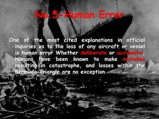 No.5-Human Error
One of the most cited explanations in official
inquiries as to the loss of any aircraft or vessel
is human error Whether deliberate or accidental,
humans have been known to make mistakes
resulting in catastrophe, and losses within the
Bermuda Triangle are no exception
 