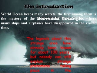 The introduction
The legends about this
strange area have
already been known
for about 100 years,
but nobody can still
explain strange
phenomena taking
place in the
World Ocean keeps many secrets, the first among them is
the mystery of the Bermuda triangle, where
many ships and airplanes have disappeared in the visible
time.
 