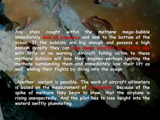 • Any ships caught within the methane mega-bubble
immediately lose all buoyancy and sink to the bottom of the
ocean. If the bubbles are big enough and possess a high
enough density they can also knock aircraft out of the sky
with little or no warning. Aircraft falling victim to these
methane bubbles will lose their engines-perhaps igniting the
methane surrounding them-and immediately lose their lift as
well, ending their flights by diving into the ocean
• Another variant is possible. The work of aircraft altimeters
is based on the measurement of air density. Because of the
spike of methane they begin to show, that the airplane is
rising unexpectedly. And the pilot has to lose height into the
waterd swiftly plummeting
 