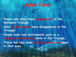 Some facts
• Planes and ships have disappeared in the
Bermuda Triangle.
• Over 8,000 people have disappeared in the
Triangle.
• People have had instruments such as a
compass stop working while in the Triangle.
• There has also been strange yellow fog seen
in that area.
 