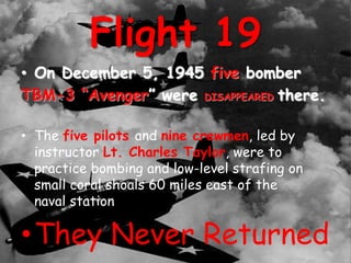 Flight 19
• On December 5, 1945 five bomber
TBM-3 “Avenger” were DISAPPEARED there.
• The five pilots and nine crewmen, led by
instructor Lt. Charles Taylor, were to
practice bombing and low-level strafing on
small coral shoals 60 miles east of the
naval station
•They Never Returned
 