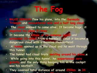 The Fog
• BRUCE GERNON flew his plane, into the Bermuda
Triangle and encountered mile and a half long cloud.
• The cloud seemed to come alive. It became huge, it
engulfed his plane 5 times.
• It became the shape of an immense squall and
extended 10 miles! From a harmless cloud it became a
dangerous cloud with a massive thunderhead.
• A tunnel opened up in the cloud and he went through
this tunnel.
• The tunnel had cloud trails swirling around his plane.e
• While going into this tunnel, he experienced zero
gravity and the only thing keeping him in the cockpit
was his seatbelt.
• They covered total distance of around 250km in 34
 