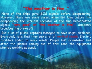 “The weather is fine…”
None of the ships gave SOS signals before disappearing.
However, there are some cases, when not long before the
disappearing the wireless operator of the ship broadcasted
signals “very good” or “the weather is fine”. Suddenly
broadcasting broke off.
But a lot of pilots, captains managed to save ships, airplanes.
Everybody tells that they saw a lot of vertical clouds. Electric
facilities failed to work inside. People lost orientation but
after the plane’s coming out of this zone the equipment
started working as usual.
 