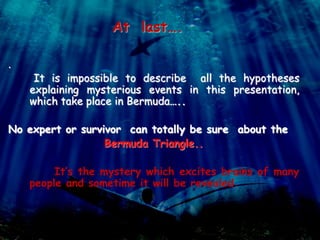 At last….
.
It is impossible to describe all the hypotheses
explaining mysterious events in this presentation,
which take place in Bermuda…..
No expert or survivor can totally be sure about the
Bermuda Triangle..
It’s the mystery which excites brains of many
people and sometime it will be revealed.
 