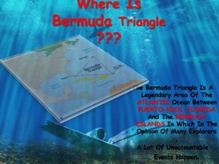 Where Is
Bermuda Triangle
???
The Bermuda Triangle Is A
Legendary Area Of The
ATLANTIC Ocean Between
PUERTO-RICO, FLORIDA
And The BERMUDA
ISLANDS In Which In The
Opinion Of Many Explorers
,
A Lot Of Unaccountable
Events Happen.
 