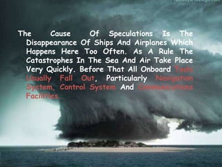 The Cause Of Speculations Is The
Disappearance Of Ships And Airplanes Which
Happens Here Too Often. As A Rule The
Catastrophes In The Sea And Air Take Place
Very Quickly. Before That All Onboard Tools
Usually Fall Out, Particularly Navigation
System, Control System And Communications
Facilities.
 