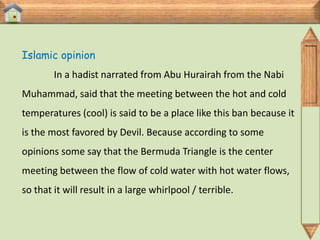 Islamic opinion
        In a hadist narrated from Abu Hurairah from the Nabi
Muhammad, said that the meeting between the hot and cold
temperatures (cool) is said to be a place like this ban because it
is the most favored by Devil. Because according to some
opinions some say that the Bermuda Triangle is the center
meeting between the flow of cold water with hot water flows,
so that it will result in a large whirlpool / terrible.
 