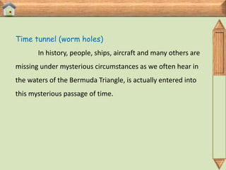 Time tunnel (worm holes)
       In history, people, ships, aircraft and many others are
missing under mysterious circumstances as we often hear in
the waters of the Bermuda Triangle, is actually entered into
this mysterious passage of time.
 