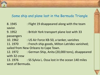 Some ship and plane lost in the Bermuda Triangle

8. 1945       : Flight 19 disappeared along with the team
savior.
9. 1952       : British York transport plane lost with 33
passengers
10. 1962      : US Air Force KB-50, a tanker, vanishes
11. 1970      : French ship goods, Milton Latrides vanished;
sailed from New Orleans to Cape Town.
12. 1972      : German Ship, Anita (20,000 tons), disappeared
with 32 crew
13. 1976      : SS Sylvia L. Ossa lost in the ocean 140 miles
west of Bermuda.
 