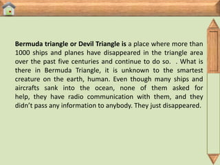Bermuda triangle or Devil Triangle is a place where more than
1000 ships and planes have disappeared in the triangle area
over the past five centuries and continue to do so. . What is
there in Bermuda Triangle, it is unknown to the smartest
creature on the earth, human. Even though many ships and
aircrafts sank into the ocean, none of them asked for
help, they have radio communication with them, and they
didn’t pass any information to anybody. They just disappeared.
 