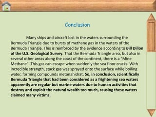 Conclusion

         Many ships and aircraft lost in the waters surrounding the
Bermuda Triangle due to bursts of methane gas in the waters of the
Bermuda Triangle. This is reinforced by the evidence according to Bill Dillon
of the U.S. Geological Survey. That the Bermuda Triangle area, but also in
several other areas along the coast of the continent, there is a "Mine
Methane". This gas can escape when suddenly the sea floor cracks. With
incredible strength, stack gas was sprayed onto the surface while boiling
water, forming compounds metanahidrat. So, in conclusion, scientifically
Bermuda Triangle that had been considered as a frightening sea waters
apparently are regular but marine waters due to human activities that
destroy and exploit the natural wealth too much, causing these waters
claimed many victims.
 