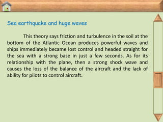 Sea earthquake and huge waves

         This theory says friction and turbulence in the soil at the
bottom of the Atlantic Ocean produces powerful waves and
ships immediately became lost control and headed straight for
the sea with a strong base in just a few seconds. As for its
relationship with the plane, then a strong shock wave and
causes the loss of the balance of the aircraft and the lack of
ability for pilots to control aircraft.
 