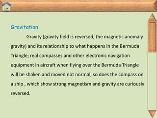Gravitation
       Gravity (gravity field is reversed, the magnetic anomaly
gravity) and its relationship to what happens in the Bermuda
Triangle; real compasses and other electronic navigation
equipment in aircraft when flying over the Bermuda Triangle
will be shaken and moved not normal, so does the compass on
a ship , which show strong magnetism and gravity are curiously
reversed.
 