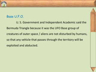 Base U.F.O.
       U. S. Government and Independent Academic said the
Bermuda Triangle because it was the UFO Base group of
creatures of outer space / aliens are not disturbed by humans,
so that any vehicle that passes through the territory will be
exploited and abducted.
 