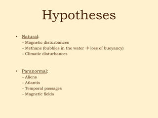 Hypotheses
• Natural:
  - Magnetic disturbances
  - Methane (bubbles in the water  loss of buoyancy)
  - Climatic disturbances



• Paranormal:
  -   Aliens
  -   Atlantis
  -   Temporal passages
  -   Magnetic fields
 