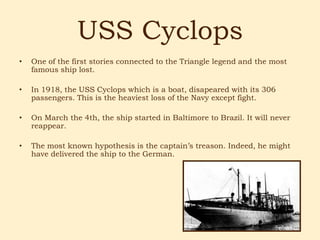 USS Cyclops
•   One of the first stories connected to the Triangle legend and the most
    famous ship lost.

•   In 1918, the USS Cyclops which is a boat, disapeared with its 306
    passengers. This is the heaviest loss of the Navy except fight.

•   On March the 4th, the ship started in Baltimore to Brazil. It will never
    reappear.

•   The most known hypothesis is the captain’s treason. Indeed, he might
    have delivered the ship to the German.
 