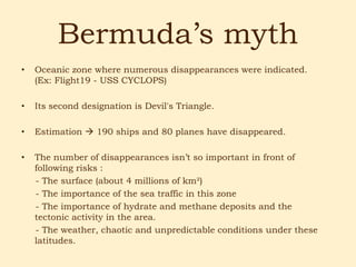 Bermuda’s myth
•   Oceanic zone where numerous disappearances were indicated.
    (Ex: Flight19 - USS CYCLOPS)

•   Its second designation is Devil's Triangle.

•   Estimation  190 ships and 80 planes have disappeared.

•   The number of disappearances isn’t so important in front of
    following risks :
    - The surface (about 4 millions of km²)
    - The importance of the sea traffic in this zone
    - The importance of hydrate and methane deposits and the
    tectonic activity in the area.
    - The weather, chaotic and unpredictable conditions under these
    latitudes.
 