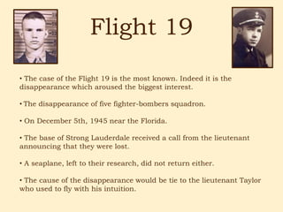 Flight 19
• The case of the Flight 19 is the most known. Indeed it is the
disappearance which aroused the biggest interest.

• The disappearance of five fighter-bombers squadron.

• On December 5th, 1945 near the Florida.

• The base of Strong Lauderdale received a call from the lieutenant
announcing that they were lost.

• A seaplane, left to their research, did not return either.

• The cause of the disappearance would be tie to the lieutenant Taylor
who used to fly with his intuition.
 