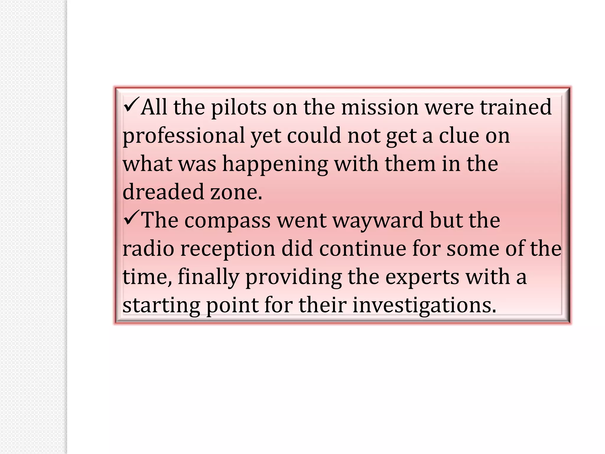 All the pilots on the mission were trained
professional yet could not get a clue on
what was happening with them in the
dreaded zone.
The compass went wayward but the
radio reception did continue for some of the
time, finally providing the experts with a
starting point for their investigations.
 