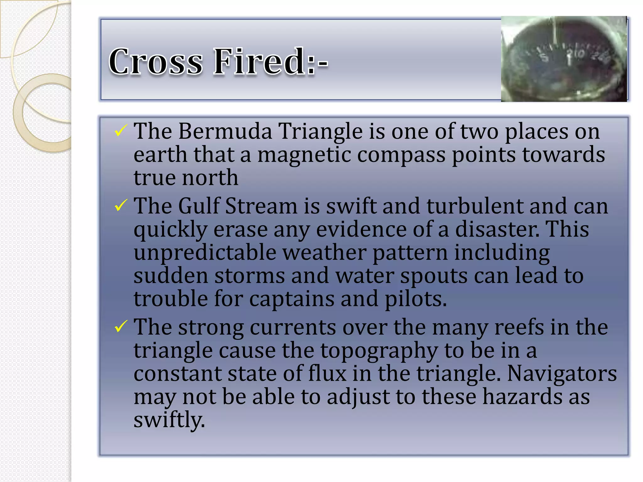  The Bermuda Triangle is one of two places on
  earth that a magnetic compass points towards
  true north
 The Gulf Stream is swift and turbulent and can
  quickly erase any evidence of a disaster. This
  unpredictable weather pattern including
  sudden storms and water spouts can lead to
  trouble for captains and pilots.
 The strong currents over the many reefs in the
  triangle cause the topography to be in a
  constant state of flux in the triangle. Navigators
  may not be able to adjust to these hazards as
  swiftly.
 