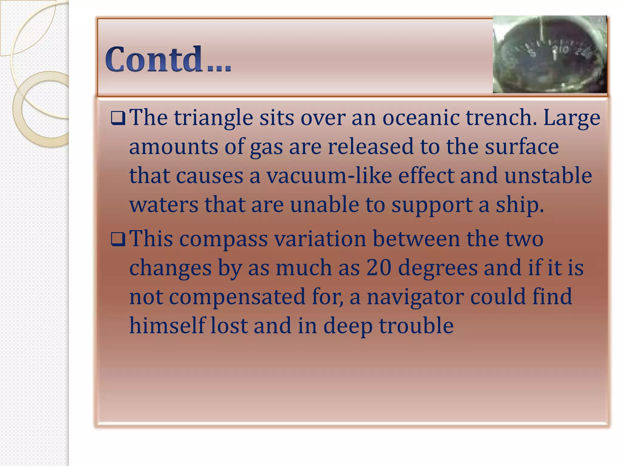  The triangle sits over an oceanic trench. Large
  amounts of gas are released to the surface
  that causes a vacuum-like effect and unstable
  waters that are unable to support a ship.
 This compass variation between the two
  changes by as much as 20 degrees and if it is
  not compensated for, a navigator could find
  himself lost and in deep trouble
 